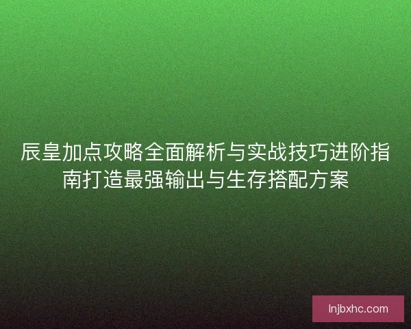 辰皇加点攻略全面解析与实战技巧进阶指南打造最强输出与生存搭配方案