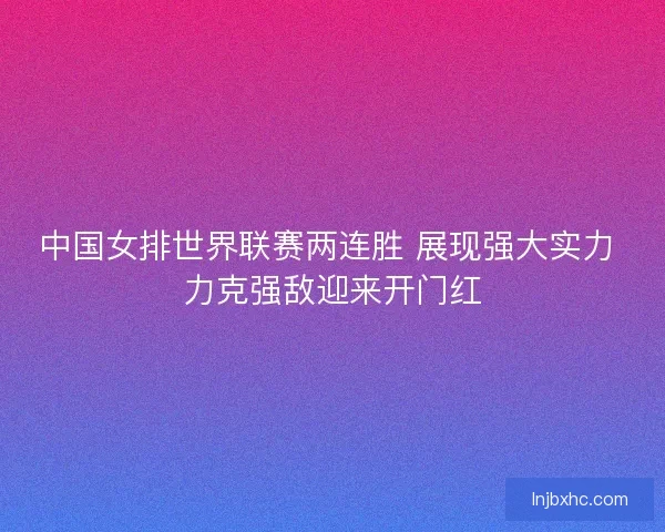 中国女排世界联赛两连胜 展现强大实力 力克强敌迎来开门红