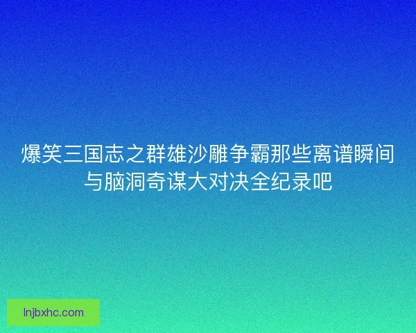 爆笑三国志之群雄沙雕争霸那些离谱瞬间与脑洞奇谋大对决全纪录吧