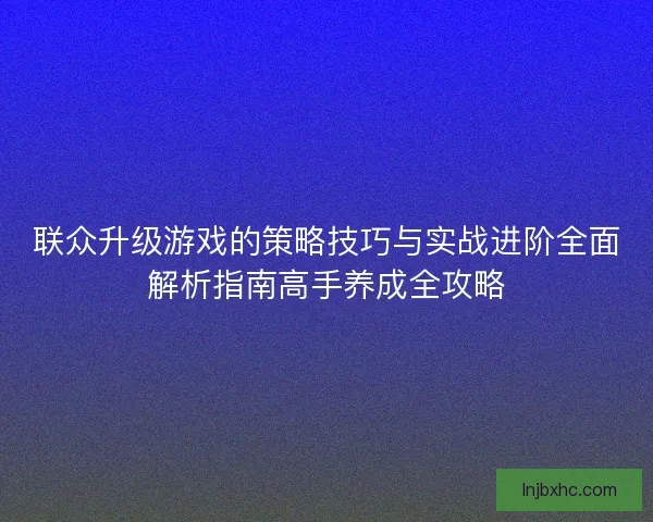 联众升级游戏的策略技巧与实战进阶全面解析指南高手养成全攻略