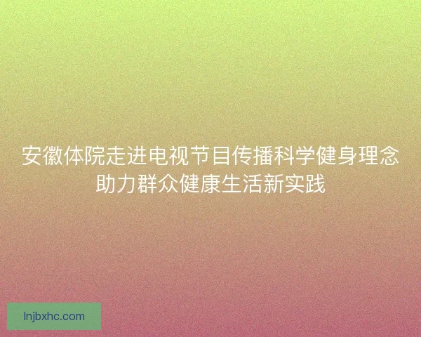安徽体院走进电视节目传播科学健身理念助力群众健康生活新实践