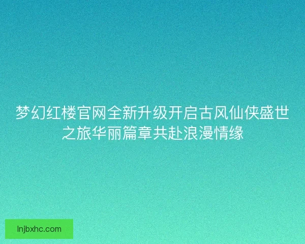 梦幻红楼官网全新升级开启古风仙侠盛世之旅华丽篇章共赴浪漫情缘
