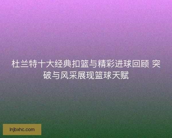 杜兰特十大经典扣篮与精彩进球回顾 突破与风采展现篮球天赋
