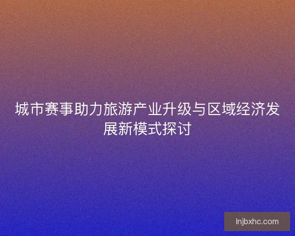 城市赛事助力旅游产业升级与区域经济发展新模式探讨