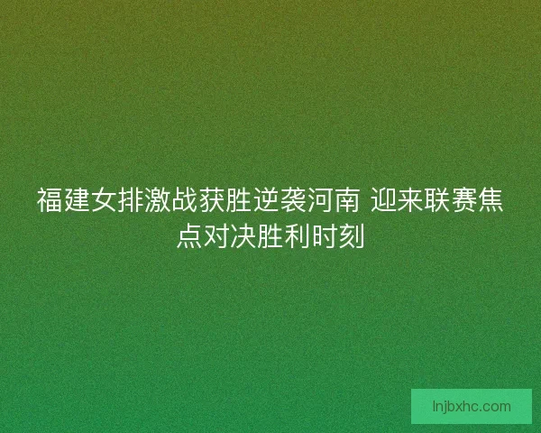 福建女排激战获胜逆袭河南 迎来联赛焦点对决胜利时刻